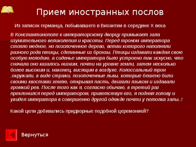 Прием иностранных послов  Из записок германца, побывавшего в Византии в середине X века В Константинополе к императорскому дворцу примыкает зала изумительного великолепия и красоты. Перед троном императора стояло медное, но позолоченное дерево, ветви которого наполняли разного рода птицы, сделанные из бронзы. Птицы издавали каждая свою особую мелодию, а сиденье императора было устроено так искусно, что сначала оно казалось низким, почти на уровне земли, затем несколько более высоким и, наконец, висящим в воздухе. Колоссальный трон .окружали, в виде стражи, позолоченные львы, которые бешено били своими хвостами землю, открывая пасть, двигали языком и издавали громкий рев. После того как я, согласно обычаю, в третий раз преклонился перед императором, приветствуя его, я поднял голову и увидел императора в совершенно другой одежде почти у потолка залы..!  Какой цели добивались придворные подобной церемонией? Вернуться 