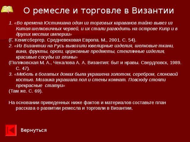 О ремесле и торговле в Византии 1. «Во времена Юстиниана один из торговых караванов тайно вывез из Китая шелковичных червей, и их стали разводить на острове Кипр и в других местах империи» (Г. Кенигсбергер. Средневековая Европа. М., 2001. С. 54). 2. «Из Византии на Русь вывозили ювелирные изделия, шелковые ткани, вина, фрукты, орехи, церковные предметы, стеклянные изделия, красивые сосуды из глины» (Поляковская М. А., Чекалова А. А. Византия: быт и нравы. Свердловск, 1989. С. 47). 3.  «Мебель в богатых домах была украшена золотом, серебром, слоновой костью. Мозаика украшала пол и стены комнат. Повсюду стояли прекрасные статуи»  (Там же. С. 69). На основании приведенных ниже фактов и материалов составьте план рассказа о развитии ремесла и торговли в Византии. Вернуться 