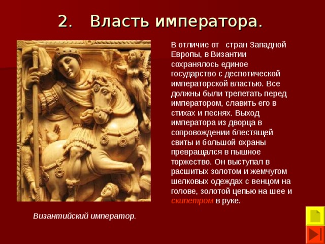 2.  Власть императора. В отличие от стран Западной Европы, в Византии сохранялось единое государство с деспотической императорской властью. Все должны были трепетать перед императором, славить его в стихах и песнях. Выход императора из дворца в сопровождении блестящей свиты и большой охраны превращался в пышное торжество. Он выступал в расшитых золотом и жемчугом шелковых одеждах с венцом на голове, золотой цепью на шее и скипетром в руке. Византийский император. 