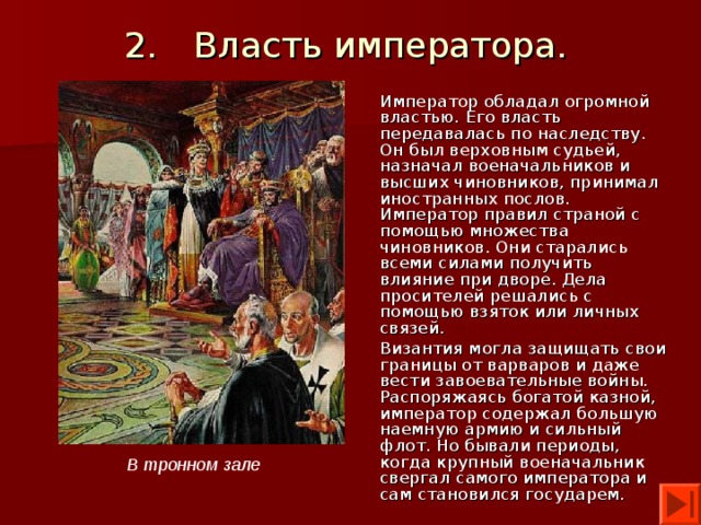 2.  Власть императора. Император обладал огромной властью. Его власть передавалась по наследству. Он был верховным судьей, назначал военачальников и высших чиновников, принимал иностранных послов. Император правил страной с помощью множества чиновников. Они старались всеми силами получить влияние при дворе. Дела просителей решались с помощью взяток или личных связей. Византия могла защищать свои границы от варваров и даже вести завоевательные войны. Распоряжаясь богатой казной, император содержал большую наемную армию и сильный флот. Но бывали периоды, когда крупный военачальник свергал самого императора и сам становился государем. В тронном зале 