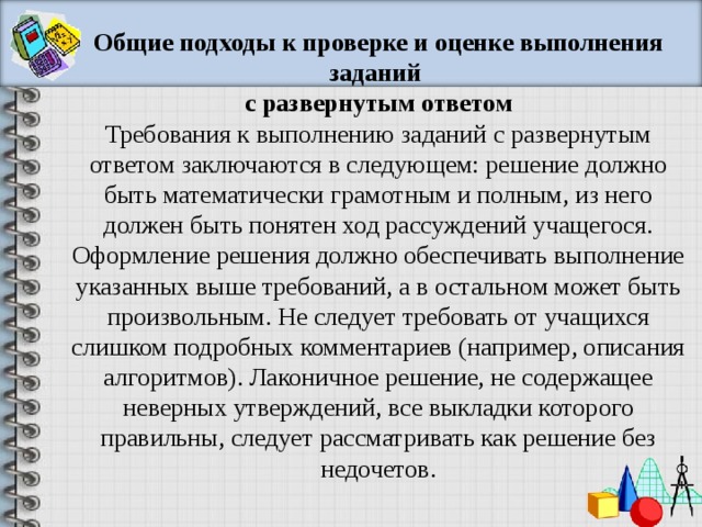 Общие подходы к проверке и оценке выполнения заданий с развернутым ответом Требования к выполнению заданий с развернутым ответом заключаются в следующем: решение должно быть математически грамотным и полным, из него должен быть понятен ход рассуждений учащегося. Оформление решения должно обеспечивать выполнение указанных выше требований, а в остальном может быть произвольным. Не следует требовать от учащихся слишком подробных комментариев (например, описания алгоритмов). Лаконичное решение, не содержащее неверных утверждений, все выкладки которого правильны, следует рассматривать как решение без недочетов. 
