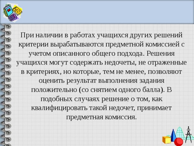 При наличии в работах учащихся других решений критерии вырабатываются предметной комиссией с учетом описанного общего подхода. Решения учащихся могут содержать недочеты, не отраженные в критериях, но которые, тем не менее, позволяют оценить результат выполнения задания положительно (со снятием одного балла). В подобных случаях решение о том, как квалифицировать такой недочет, принимает предметная комиссия. 