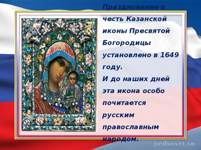 Празднование в честь Казанской иконы Пресвятой Богородицы установлено в 1649 году.  И до наших дней эта икона особо почитается русским православным народом.   