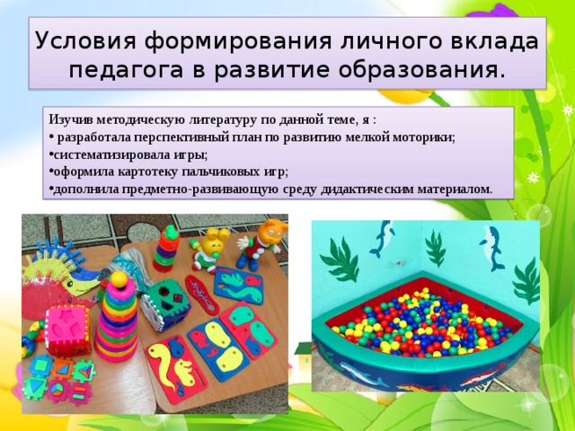 Условия формирования личного вклада педагога в развитие образования. Изучив методическую литературу по данной теме, я :  разработала перспективный план по развитию мелкой моторики; систематизировала игры; оформила картотеку пальчиковых игр; дополнила предметно-развивающую среду дидактическим материалом. 