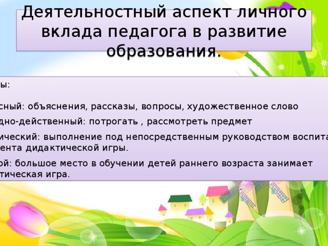 Деятельностный аспект личного вклада педагога в развитие образования. Методы: Словесный: объяснения, рассказы, вопросы, художественное слово Наглядно-действенный: потрогать , рассмотреть предмет Практический: выполнение под непосредственным руководством воспитателя фрагмента дидактической игры. Игровой: большое место в обучении детей раннего возраста занимает дидактическая игра. 