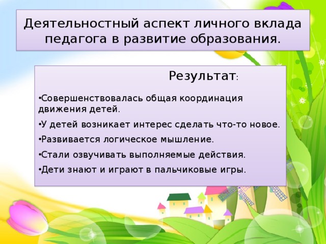 Деятельностный аспект личного вклада педагога в развитие образования.  Результат : Совершенствовалась общая координация движения детей. У детей возникает интерес сделать что-то новое. Развивается логическое мышление. Стали озвучивать выполняемые действия. Дети знают и играют в пальчиковые игры. 