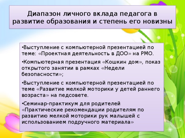 Диапазон личного вклада педагога в развитие образования и степень его новизны Выступление с компьютерной презентацией по теме: «Проектная деятельность в ДОО» на РМО. Компьютерная презентация «Кошкин дом», показ открытого занятии в рамках «Недели безопасности»; Выступление с компьютерной презентацией по теме «Развитие мелкой моторики у детей раннего возраста» на педсовете. Семинар-практикум для родителей «Практические рекомендации родителям по развитию мелкой моторики рук малышей с использованием подручного материала» 