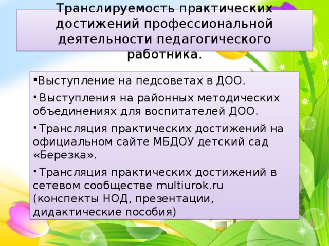 Транслируемость практических достижений профессиональной деятельности педагогического работника. Выступление на педсоветах в ДОО.  Выступления на районных методических объединениях для воспитателей ДОО.  Трансляция практических достижений на официальном сайте МБДОУ детский сад «Березка».  Трансляция практических достижений в сетевом сообществе multiurok.ru (конспекты НОД, презентации, дидактические пособия) 