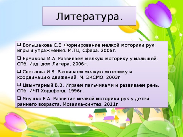 Литература.  Большакова С.Е. Формирование мелкой моторики рук: игры и упражнения. М.ТЦ. Сфера. 2006г.  Ермакова И.А. Развиваем мелкую моторику у малышей. СПб. Изд. дом Литера. 2006г.  Светлова И.В. Развиваем мелкую моторику и координацию движений. М. ЭКСМО. 2003г.  Цвынтарный В.В. Играем пальчиками и развиваем речь. СПб. ИЧП Хордфорд. 1996г.  Янушко Е.А. Развитие мелкой моторики рук у детей раннего возраста. Мозаика-синтез. 2011г. 