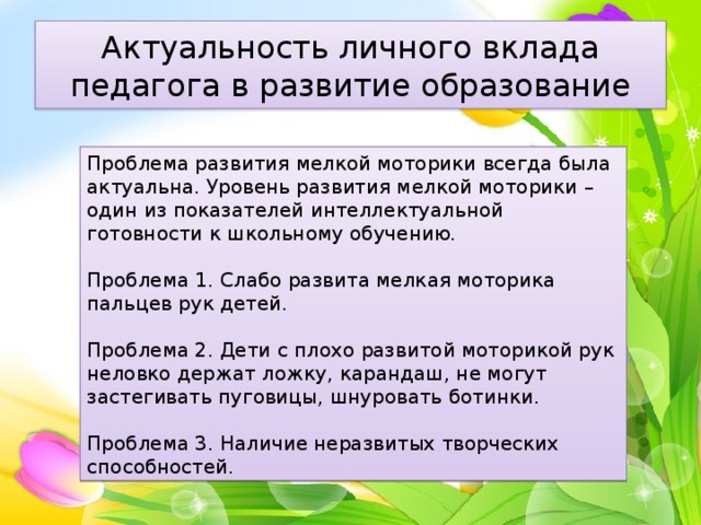 Актуальность личного вклада педагога в развитие образование Проблема развития мелкой моторики всегда была актуальна. Уровень развития мелкой моторики – один из показателей интеллектуальной готовности к школьному обучению. Проблема 1. Слабо развита мелкая моторика пальцев рук детей. Проблема 2. Дети с плохо развитой моторикой рук неловко держат ложку, карандаш, не могут застегивать пуговицы, шнуровать ботинки. Проблема 3. Наличие неразвитых творческих способностей. 