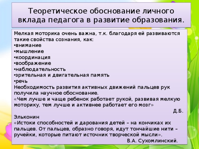 Теоретическое обоснование личного вклада педагога в развитие образования. Мелкая моторика очень важна, т.к. благодаря ей развиваются такие свойства сознания, как: внимание мышление координация воображение наблюдательность зрительная и двигательная память речь Необходимость развития активных движений пальцев рук получила научное обоснование. «Чем лучше и чаще ребенок работает рукой, развивая мелкую моторику, тем лучше и активнее работает его мозг»  Д.Б. Эльконин «Истоки способностей и дарования детей – на кончиках их пальцев. От пальцев, образно говоря, идут тончайшие нити – ручейки, которые питают источник творческой мысли».  В.А. Сухомлинский. 