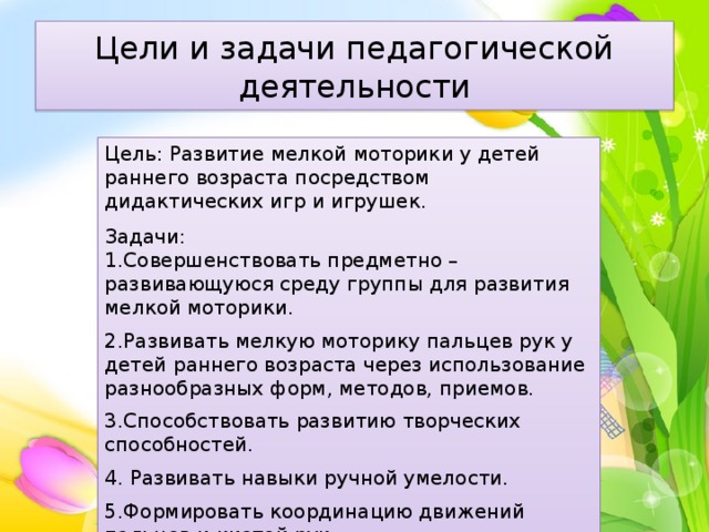 Цели и задачи педагогической деятельности Цель: Развитие мелкой моторики у детей раннего возраста посредством дидактических игр и игрушек. Задачи: 1.Совершенствовать предметно – развивающуюся среду группы для развития мелкой моторики. 2.Развивать мелкую моторику пальцев рук у детей раннего возраста через использование разнообразных форм, методов, приемов. 3.Способствовать развитию творческих способностей. 4. Развивать навыки ручной умелости. 5.Формировать координацию движений пальцев и кистей рук. 