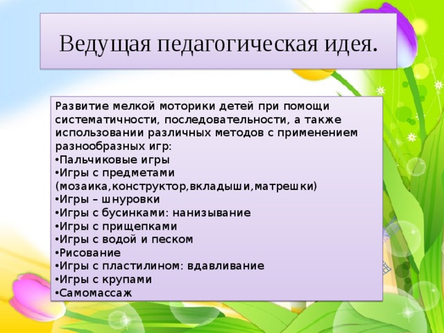 Ведущая педагогическая идея. Развитие мелкой моторики детей при помощи систематичности, последовательности, а также использовании различных методов с применением разнообразных игр: Пальчиковые игры Игры с предметами (мозаика,конструктор,вкладыши,матрешки) Игры – шнуровки Игры с бусинками: нанизывание Игры с прищепками Игры с водой и песком Рисование Игры с пластилином: вдавливание Игры с крупами Самомассаж 