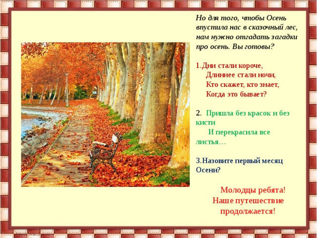 Но для того, чтобы Осень впустила нас в сказочный лес, нам нужно отгадать загадки про осень. Вы готовы? Дни стали короче,  Длиннее стали ночи,  Кто скажет, кто знает,  Когда это бывает? 2. Пришла без красок и без кисти  И перекрасила все листья… Назовите первый месяц Осени?  Молодцы ребята! Наше путешествие продолжается!  