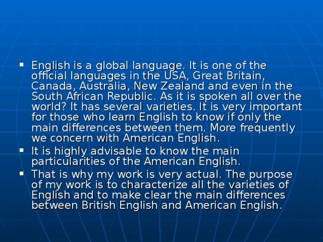 English is a global language. It is one of the official languages in the USA, Great Britain, Canada, Australia, New Zealand and even in the South African Republic. As it is spoken all over the world? It has several varieties. It is very important for those who learn English to know if only the main differences between them. More frequently we concern with American English. It is highly advisable to know the main particularities of the American English. That is why my work is very actual. The purpose of my work is to characterize all the varieties of English and to make clear the main differences between British English and American English. 