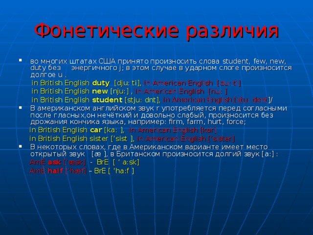 Фонетические различия во многих штатах США принято произносить слова student , few , new , duty без энергичного j ; в этом случае в ударном слоге произносится долгое u .   in British English duty [dju : ti],  in American English [du : ti]  in British English new [nju : ] ,  in American English [nu : ]  in British English student [stju : dnt],  in American English [stu : dent ]/ В американском английском звук r употребляется перед согласными после гласных,он нечёткий и довольно слабый, произносится без дрожания кончика языка, например: firm , farm , hurt , force ;  in British English car [ka: ],  in American English [kar]  in British English sister [‘sist ],  in American English [‘sister] В некоторых словах, где в Американском варианте имеет место открытый звук [æ ], в Британском произносится долгий звук [а:] :  AmE ask [‘æsk] - BrE [ ‘ a:sk]  AmE half [‘hæf] – BrE [ ‘ha:f ] 