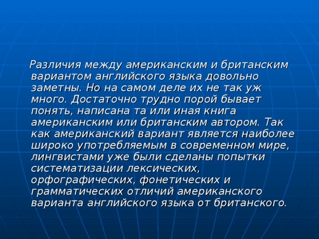  Различия между американским и британским вариантом английского языка довольно заметны. Но на самом деле их не так уж много. Достаточно трудно порой бывает понять, написана та или иная книга американским или британским автором. Так как американский вариант является наиболее широко употребляемым в современном мире, лингвистами уже были сделаны попытки систематизации лексических, орфографических, фонетических и грамматических отличий американского варианта английского языка от британского. 