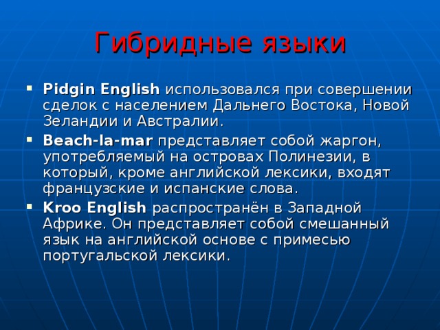 Гибридные языки Pidgin English  использовался при совершении сделок с населением Дальнего Востока, Новой Зеландии и Австралии. Beach-la-mar представляет собой жаргон, употребляемый на островах Полинезии, в который, кроме английской лексики, входят французские и испанские слова. Kroo English распространён в Западной Африке. Он представляет собой смешанный язык на английской основе с примесью португальской лексики. 