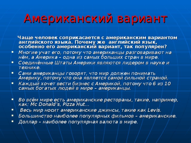 Американский вариант  Чаще человек соприкасается с американским вариантом английского языка. Почему же английский язык, особенно его американский вариант, так популярен? Многие учат его, потому что американцы разговаривают на нём, а Америка – одна из самых больших стран в мире. Соединённые Штаты Америки являются лидером в науке и технике. Сами американцы говорят, что мир должен понимать Америку, потому что она является самой сильной страной. Каждый хочет вести бизнес с Америкой, потому что 6 из 10 самых богатых людей в мире – американцы.  Во всём мире есть американские рестораны, такие, например, как: Mc Donald ’ s , Pizza Hut…  Весь мир носит американские джинсы, такие как Levis . Большинство наиболее популярных фильмов – американские. Доллар – наиболее популярная валюта в мире. 