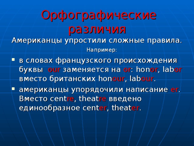  Орфографические различия Американцы упростили сложные правила. Например: в словах французского происхождения буквы our заменяется на or : hon or , lab or вместо британских hon our , lab our . американцы упорядочили написание er . Вместо cent re , theat re введено единообразное cent er , theat er .  