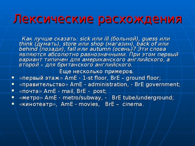 Лексические расхождения   Как лучше сказать: sick или ill (больной), guess или think (думать), store или shop (магазин), back of или behind (позади), fall или autumn (осень)? Эти слова являются абсолютно равнозначными. При этом первый вариант типичен для американского английского, а второй – для британского английского. Еще  несколько  примеров . «первый этаж» AmE - 1- st floor , BrE – ground floor ; «правительство» AmE - a dministration, - BrE government; «почта» AmE - mail , BrE -   post ; «метро» AmE -  metro / subway , -    BrE tube / underground ; «кинотеатр»,   AmE - movies ,    BrE –  cinema .       