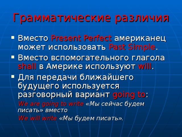 Грамматические различия Вместо Present Perfect американец может использовать Past Simple . Вместо вспомогательного глагола shall в Америке используют will . Для передачи ближайшего будущего используется разговорный вариант going to :  We are going to write «Мы сейчас будем писать»  вместо   We will write «Мы будем писать».  