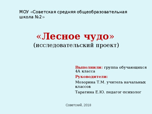 МОУ «Советская средняя общеобразовательная школа №2» « Лесное чудо »  (исследовательский проект) Выполнили:  группа обучающихся 4А класса Руководители: Мозорина Т.М. учитель начальных классов Таратина Е.Ю. педагог-психолог Советский, 2018 