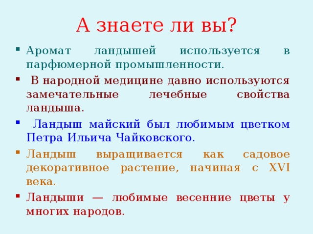 А знаете ли вы? Аромат ландышей используется в парфюмерной промышленности.  В народной медицине давно используются замечательные лечебные свойства ландыша.  Ландыш майский был любимым цветком Петра Ильича Чайковского. Ландыш выращивается как садовое декоративное растение, начиная с XVI века. Ландыши — любимые весенние цветы у многих народов.  