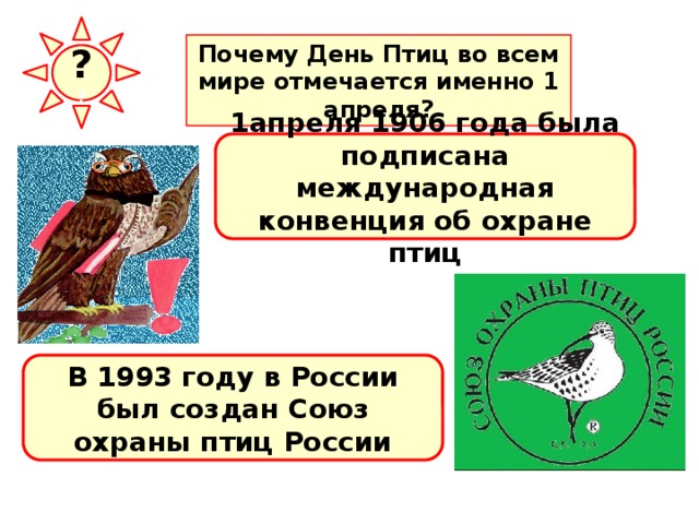 ? ? Почему День Птиц во всем мире отмечается именно 1 апреля? 1апреля 1906 года была подписана международная конвенция об охране птиц В 1993 году в России был создан Союз охраны птиц России 