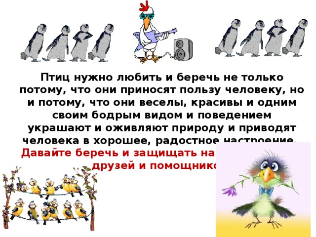 Птиц нужно любить и беречь не только потому, что они приносят пользу человеку, но и потому, что они веселы, красивы и одним своим бодрым видом и поведением украшают и оживляют природу и приводят человека в хорошее, радостное настроение. Давайте беречь и защищать наших пернатых друзей и помощников! 