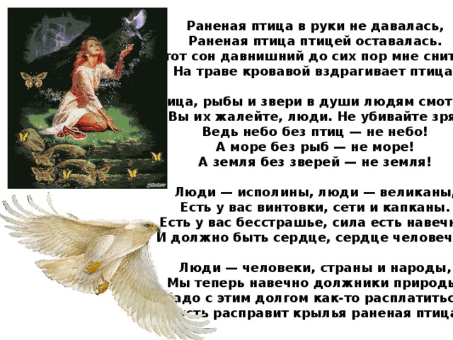 Раненая птица в руки не давалась, Раненая птица птицей оставалась. Этот сон давнишний до сих пор мне снится. На траве кровавой вздрагивает птица.  Птица, рыбы и звери в души людям смотрят. Вы их жалейте, люди. Не убивайте зря! Ведь небо без птиц — не небо! А море без рыб — не море! А земля без зверей — не земля!  Люди — исполины, люди — великаны, Есть у вас винтовки, сети и капканы. Есть у вас бесстрашье, сила есть навечно. И должно быть сердце, сердце человечье.  Люди — человеки, страны и народы, Мы теперь навечно должники природы, Надо с этим долгом как-то расплатиться, Пусть расправит крылья раненая птица. 