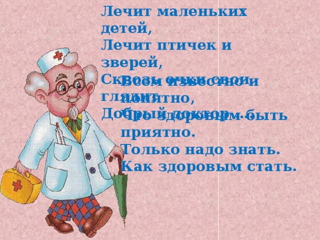 Лечит маленьких детей,  Лечит птичек и зверей,  Сквозь очки свои глядит  Добрый доктор …. Всем известно и понятно, Что здоровым быть приятно. Только надо знать. Как здоровым стать. 