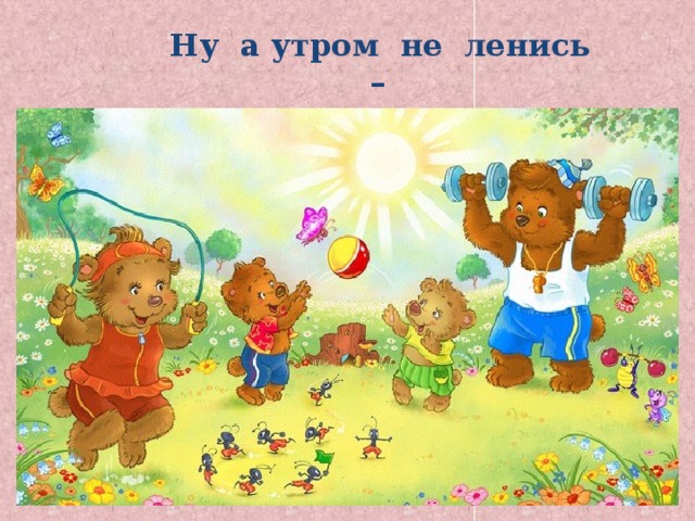  Ну а утром не ленись – На зарядку становись! 