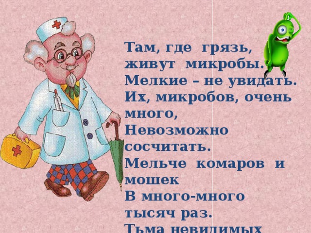 Там, где грязь, живут микробы. Мелкие – не увидать. Их, микробов, очень много, Невозможно сосчитать. Мельче комаров и мошек В много-много тысяч раз. Тьма невидимых зверюшек Жить предпочитают в нас. 