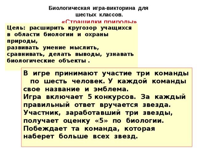 Биологическая игра-викторина для шестых классов. «Страшилки природы» Цель: расширить кругозор учащихся в области биологии и охраны природы, развивать умение мыслить, сравнивать, делать выводы, узнавать биологические объекты . В игре принимают участие три команды по шесть человек. У каждой команды свое название и эмблема. Игра включает 5 конкурсов. За каждый правильный ответ вручается звезда. Участник, заработавший три звезды, получает оценку «5» по биологии. Побеждает та команда, которая наберет больше всех звезд. 