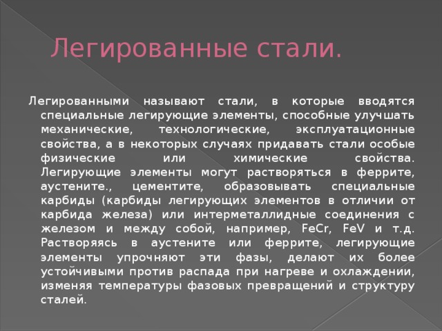 Легированные стали. Легированными называют стали, в которые вводятся специальные легирующие элементы, способные улучшать механические, технологические, эксплуатационные свойства, а в некоторых случаях придавать стали особые физические или химические свойства.  Легирующие элементы могут растворяться в феррите, аустените., цементите, образовывать специальные карбиды (карбиды легирующих элементов в отличии от карбида железа) или интерметаллидные соединения с железом и между собой, например, FeCr, FeV и т.д.  Растворяясь в аустените или феррите, легирующие элементы упрочняют эти фазы, делают их более устойчивыми против распада при нагреве и охлаждении, изменяя температуры фазовых превращений и структуру сталей. 