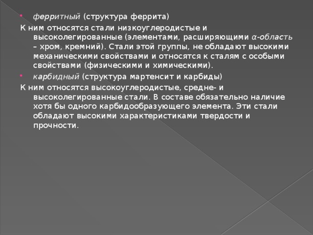 ферритный  (структура феррита) К ним относятся стали низкоуглеродистые и высоколегированные (элементами, расширяющими  α-область –  хром, кремний). Стали этой группы, не обладают высокими механическими свойствами и относятся к сталям с особыми свойствами (физическими и химическими). карбидный  (структура мартенсит и карбиды) К ним относятся высокоуглеродистые, средне- и высоколегированные стали. В составе обязательно наличие хотя бы одного карбидообразующего элемента. Эти стали обладают высокими характеристиками твердости и прочности. 