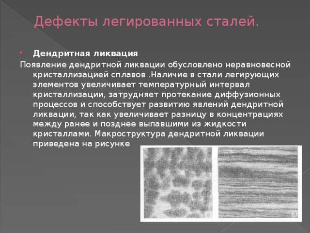  Дефекты легированных сталей. Дендритная ликвация Появление дендритной ликвации обусловлено неравновесной кристаллизацией сплавов .Наличие в стали легирующих элементов увеличивает температурный интервал кристаллизации, затрудняет протекание диффузионных процессов и способствует развитию явлений дендритной ликвации, так как увеличивает разницу в концентрациях между ранее и позднее выпавшими из жидкости кристаллами. Макроструктура дендритной ликвации приведена на рисунке 