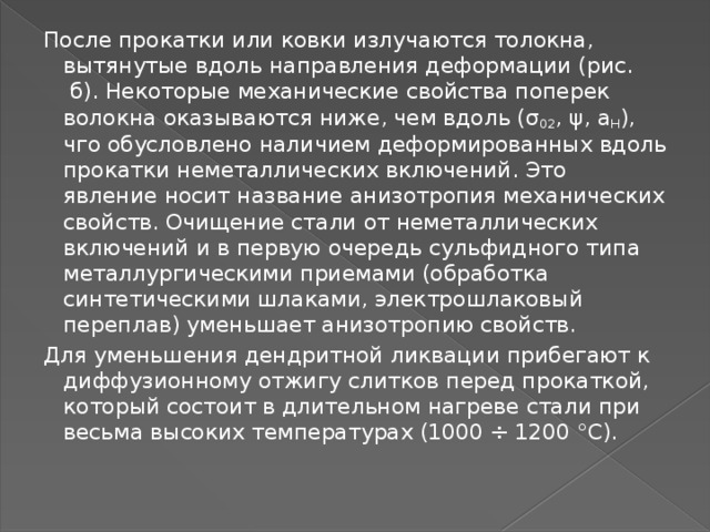 После прокатки или ковки излучаются толокна, вытянутые вдоль направления деформации (рис.  б). Некоторые механические свойства поперек волокна оказываются ниже, чем вдоль (σ 02 , ψ, a H ), чго обусловлено наличием деформированных вдоль прокатки неметаллических включений. Это явление носит название анизотропия механических свойств. Очищение стали от неметаллических включений и в первую очередь сульфидного типа металлургическими приемами (обработка синтетическими шлаками, электрошлаковый переплав) уменьшает анизотропию свойств. Для уменьшения дендритной ликвации прибегают к диффузионному отжигу слитков перед прокаткой, который состоит в длительном нагреве стали при весьма высоких температурах (1000 ÷ 1200 °С). 