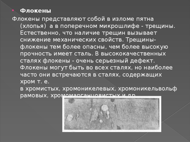 Флокены Флокены представляют собой в изломе пятна (хлопья) а в поперечном микрошлифе - трещины. Естественно, что наличие трещин вызывает снижение механических свойств. Трещины-флокены тем более опасны, чем более высокую прочность имеет сталь. В высококачественных сталях флокены - очень серьезный дефект. Флокены могут быть во всех сталях, но наиболее часто они встречаются в сталях, содержащих хром т. е. в хромистых, хромоникелевых, хромоникельвольфрамовых, хромомарганцовистых и др. 
