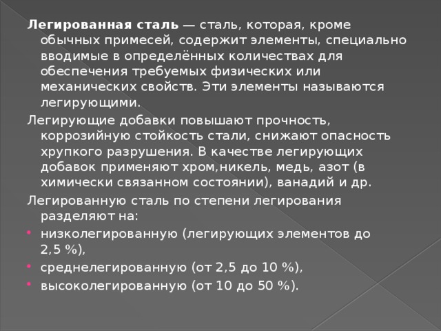 Легированная сталь  — сталь, которая, кроме обычных примесей, содержит элементы, специально вводимые в определённых количествах для обеспечения требуемых физических или механических свойств. Эти элементы называются легирующими. Легирующие добавки повышают прочность, коррозийную стойкость стали, снижают опасность хрупкого разрушения. В качестве легирующих добавок применяют хром,никель, медь, азот (в химически связанном состоянии), ванадий и др. Легированную сталь по степени легирования разделяют на: низколегированную (легирующих элементов до 2,5 %), среднелегированную (от 2,5 до 10 %), высоколегированную (от 10 до 50 %). 