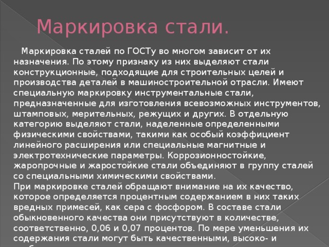 Маркировка стали.  Маркировка сталей по ГОСТу во многом зависит от их назначения. По этому признаку из них выделяют стали конструкционные, подходящие для строительных целей и производства деталей в машиностроительной отрасли. Имеют специальную маркировку инструментальные стали, предназначенные для изготовления всевозможных инструментов, штамповых, мерительных, режущих и других. В отдельную категорию выделяют стали, наделенные определенными физическими свойствами, такими как особый коэффициент линейного расширения или специальные магнитные и электротехнические параметры. Коррозионностойкие, жаропрочные и жаростойкие стали объединяют в группу сталей со специальными химическими свойствами.  При маркировке сталей обращают внимание на их качество, которое определяется процентным содержанием в них таких вредных примесей, как сера с фосфором. В составе стали обыкновенного качества они присутствуют в количестве, соответственно, 0,06 и 0,07 процентов. По мере уменьшения их содержания стали могут быть качественными, высоко- и особовысококачественными. 