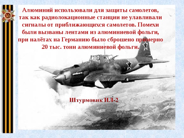 Алюминий использовали для защиты самолетов, так как радиолокационные станции не улавливали сигналы от приближающихся самолетов. Помехи были вызваны лентами из алюминиевой фольги, при налётах на Германию было сброшено примерно 20 тыс. тонн алюминиевой фольги. 
