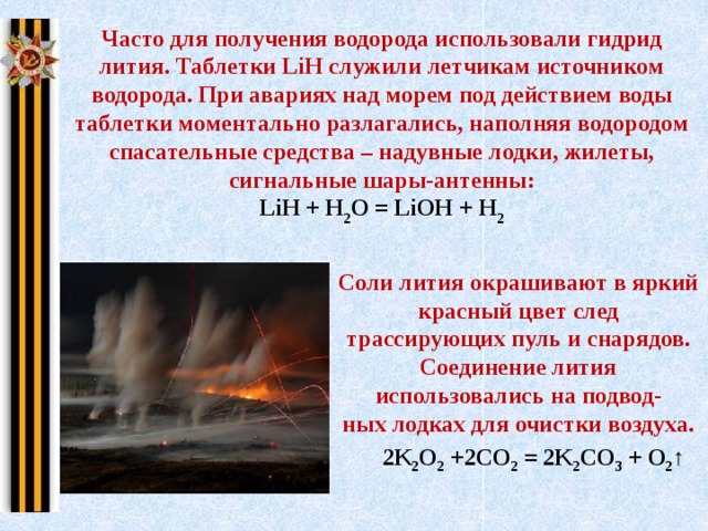 Часто для получения водорода использовали гидрид лития. Таблетки LiH служили летчикам источником водорода. При авариях над морем под действием воды таблетки моментально разлагались, наполняя водородом спасательные средства – надувные лодки, жилеты, сигнальные шары-антенны: LiH + H 2 O = LiOH + H 2 Соли лития окрашивают в яркий красный цвет след трассирующих пуль и снарядов. Соединение лития использовались на подвод- ных лодках для очистки воздуха. 2K 2 O 2  +2CО 2  = 2K 2 CO 3  + O 2 ↑ 