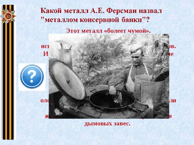 Этот металл «болеет чумой». Сплав олова с другими металлами используется для изготовления подшипников. Из олова изготовляли блестящие оловянные солдатские пуговицы. При низкой температуре атомы олова перестраивают свою кристаллическую решетку, в результате чего металл разрушается, “заболевает”. Название этой болезни – оловянная чума. Солдатские пуговицы нельзя хранить на морозе. Хлорид олова (IV) – жидкость, использовалась для образования дымовых завес. Щелкните на картину  