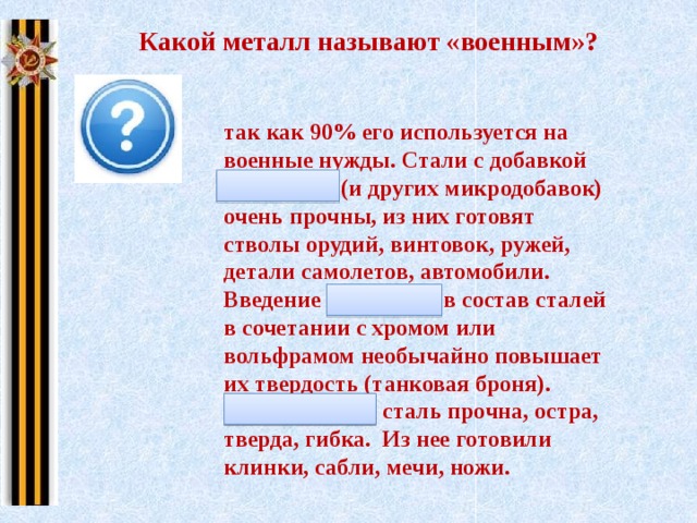 Какой металл называют «военным»? так как 90% его используется на военные нужды. Стали с добавкой молибдена (и других микродобавок) очень прочны, из них готовят стволы орудий, винтовок, ружей, детали самолетов, автомобили. Введение молибдена в состав сталей в сочетании с хромом или вольфрамом необычайно повышает их твердость (танковая броня). Молибденовая сталь прочна, остра, тверда, гибка. Из нее готовили клинки, сабли, мечи, ножи. 