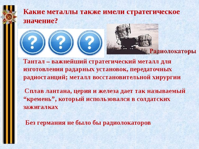 Какие металлы также имели стратегическое значение? Тантал Лантан Германий Тантал – важнейший стратегический металл для изготовления радарных установок, передаточных радиостанций; металл восстановительной хирургии  Сплав лантана, церия и железа дает так называемый “кремень”, который использовался в солдатских зажигалках Без германия не было бы радиолокаторов 