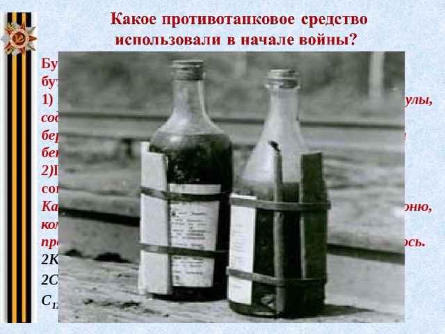 Бутылки КС (Качурина – Солодовникова) или просто бутылок с горючей смесью 1) К обыкновенной бутылке резинкой прикрепляли ампулы, содержащие концентрированную серную кислоту, бертолетову соль, сахарную пудру. В бутылку заливали бензин, керосин или масло. 2) Принцип действия, химические процессы, сопровождавшие действие смеси в бутылке? Как только такая бутылка при ударе разбивалась о броню, компоненты запала вступали в химическую реакцию, происходила сильная вспышка, и горючее воспламенялось. 2KClO 3  + H 2 SO 4  = 2ClO 2  + KСlO 4  + K 2 SO 4  + H 2 O 2ClO 2  = Cl 2  + 2O 2 C 12 H 22 O 11  + 12O 2  = 12CO 2  + 11H 2 O Щелкните на картину  