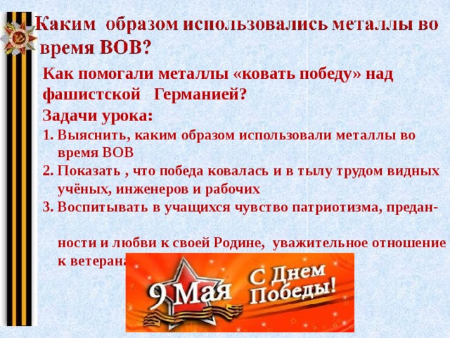 Как помогали металлы «ковать победу» над фашистской Германией? Задачи урока: 1. Выяснить, каким образом использовали металлы во  время ВОВ 2. Показать , что победа ковалась и в тылу трудом видных  учёных, инженеров и рабочих 3. Воспитывать в учащихся чувство патриотизма, предан-  ности и любви к своей Родине, уважительное отношение  к ветеранам войны и тыла 