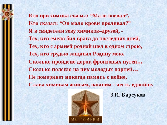  Кто про химика сказал: “Мало воевал”,  Кто сказал: “Он мало крови проливал?”  Я в свидетели зову химиков–друзей, -  Тех, кто смело бил врага до последних дней,  Тех, кто с армией родной шел в одном строю,  Тех, кто грудью защитил Родину мою.  Сколько пройдено дорог, фронтовых путей…  Сколько полегло на них молодых парней…  Не померкнет никогда память о войне,  Слава химикам живым, павшим - честь вдвойне. З.И. Барсуков 